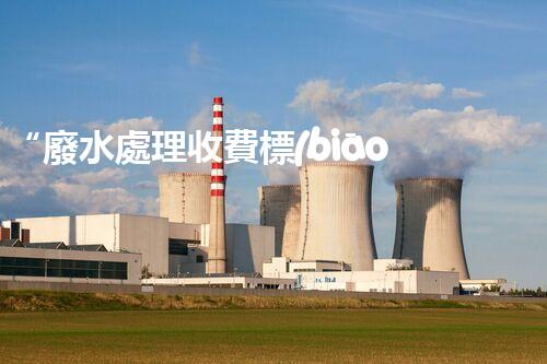 “廢水處理收費標(biāo)準(zhǔn)合理通明，助力綠色環(huán)保事業(yè)蓬勃進展”